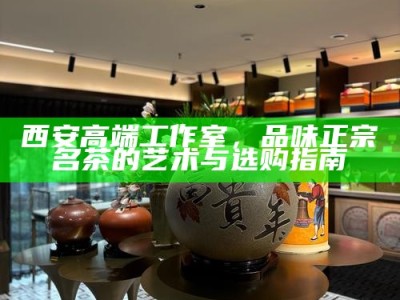 西安实体店大选，品茶新风尚——线上预约，线下雅集的完美融合