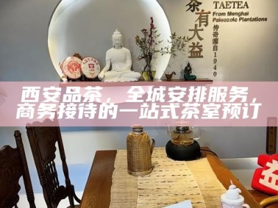 西安品茶，全城安排服务，商务接待的一站式茶室预订