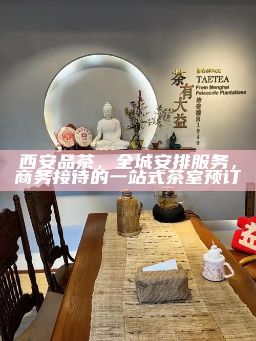 西安品茶，全城安排服务，商务接待的一站式茶室预订